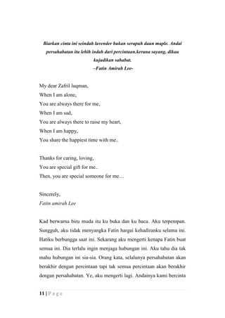 Biarkan cinta ini seindah lavender bukan serapuh daun maple. Andai
   persahabatan itu lebih indah dari percintaan.kerana sayang, dikau
                          kujadikan sahabat.
                          –Fatin Amirah Lee-


My dear Zafril luqman,
When I am alone,
You are always there for me,
When I am sad,
You are always there to raise my heart,
When I am happy,
You share the happiest time with me..


Thanks for caring, loving,
You are special gift for me..
Then, you are special someone for me…


Sincerely,
Fatin amirah Lee


Kad berwarna biru muda itu ku buka dan ku baca. Aku terpempan.
Sungguh, aku tidak menyangka Fatin hargai kehadiranku selama ini.
Hatiku berbungga saat ini. Sekarang aku mengerti kenapa Fatin buat
semua ini. Dia terlalu ingin menjaga hubungan ini. Aku tahu dia tak
mahu hubungan ini sia-sia. Orang kata, selalunya persahabatan akan
berakhir dengan percintaan tapi tak semua percintaan akan berakhir
dengan persahabatan. Ye, aku mengerti lagi. Andainya kami bercinta


11 | P a g e
 