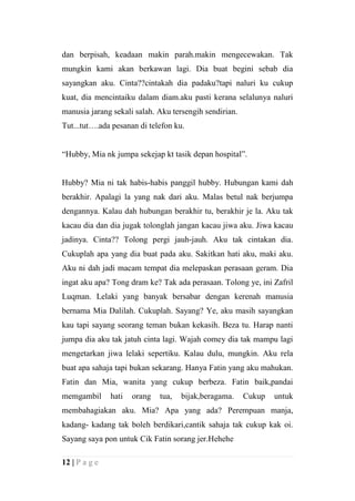 dan berpisah, keadaan makin parah.makin mengecewakan. Tak
mungkin kami akan berkawan lagi. Dia buat begini sebab dia
sayangkan aku. Cinta??cintakah dia padaku?tapi naluri ku cukup
kuat, dia mencintaiku dalam diam.aku pasti kerana selalunya naluri
manusia jarang sekali salah. Aku tersengih sendirian.
Tut...tut….ada pesanan di telefon ku.


“Hubby, Mia nk jumpa sekejap kt tasik depan hospital”.


Hubby? Mia ni tak habis-habis panggil hubby. Hubungan kami dah
berakhir. Apalagi la yang nak dari aku. Malas betul nak berjumpa
dengannya. Kalau dah hubungan berakhir tu, berakhir je la. Aku tak
kacau dia dan dia jugak tolonglah jangan kacau jiwa aku. Jiwa kacau
jadinya. Cinta?? Tolong pergi jauh-jauh. Aku tak cintakan dia.
Cukuplah apa yang dia buat pada aku. Sakitkan hati aku, maki aku.
Aku ni dah jadi macam tempat dia melepaskan perasaan geram. Dia
ingat aku apa? Tong dram ke? Tak ada perasaan. Tolong ye, ini Zafril
Luqman. Lelaki yang banyak bersabar dengan kerenah manusia
bernama Mia Dalilah. Cukuplah. Sayang? Ye, aku masih sayangkan
kau tapi sayang seorang teman bukan kekasih. Beza tu. Harap nanti
jumpa dia aku tak jatuh cinta lagi. Wajah comey dia tak mampu lagi
mengetarkan jiwa lelaki sepertiku. Kalau dulu, mungkin. Aku rela
buat apa sahaja tapi bukan sekarang. Hanya Fatin yang aku mahukan.
Fatin dan Mia, wanita yang cukup berbeza. Fatin baik,pandai
memgambil      hati   orang   tua,   bijak,beragama.    Cukup   untuk
membahagiakan aku. Mia? Apa yang ada? Perempuan manja,
kadang- kadang tak boleh berdikari,cantik sahaja tak cukup kak oi.
Sayang saya pon untuk Cik Fatin sorang jer.Hehehe

12 | P a g e
 