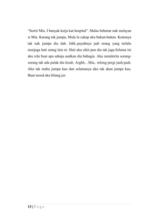 “Sorrii Mia. I banyak kerja kat hospital”. Malas bebenar nak melayan
si Mia. Karang tak jumpa, Mula la cakap aku bukan-bukan. Kononya
tak nak jumpa dia dah. Ishh..payahnya jadi orang yang terlalu
menjaga hati orang lain ni. Hati aku sikit pun dia tak jaga.Selama ini
aku rela buat apa sahaja asalkan dia bahagia. Aku menderita sorang-
sorang tak ada pulak dia kisah. Arghh…Mia.. tolong pergi jauh-jauh.
Aku tak mahu jumpa kau dan selamanya aku tak akan jumpa kau.
Buat mood aku hilang jer.




13 | P a g e
 