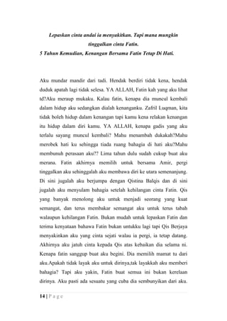 Lepaskan cinta andai ia menyakitkan. Tapi mana mungkin
                     tinggalkan cinta Fatin.
5 Tahun Kemudian, Kenangan Bersama Fatin Tetap Di Hati.




Aku mundar mandir dari tadi. Hendak berdiri tidak kena, hendak
duduk apatah lagi tidak selesa. YA ALLAH, Fatin kah yang aku lihat
td?Aku meraup mukaku. Kalau fatin, kenapa dia muncul kembali
dalam hidup aku sedangkan dialah kenanganku. Zafril Luqman, kita
tidak boleh hidup dalam kenangan tapi kamu kena relakan kenangan
itu hidup dalam diri kamu. YA ALLAH, kenapa gadis yang aku
terlalu sayang muncul kembali? Mahu menambah dukakah?Mahu
merobek hati ku sehingga tiada ruang bahagia di hati aku?Mahu
membunuh perasaan aku?? Lima tahun dulu sudah cukup buat aku
merana. Fatin akhirnya memilih untuk bersama Amir, pergi
tinggalkan aku sehinggalah aku membawa diri ke utara semenanjung.
Di sini jugalah aku berjumpa dengan Qistina Balqis dan di sini
jugalah aku menyulam bahagia setelah kehilangan cinta Fatin. Qis
yang banyak menolong aku untuk menjadi seorang yang kuat
semangat, dan terus membakar semangat aku untuk terus tabah
walaupun kehilangan Fatin. Bukan mudah untuk lepaskan Fatin dan
terima kenyataan bahawa Fatin bukan untukku lagi tapi Qis Berjaya
menyakinkan aku yang cinta sejati walau ia pergi, ia tetap datang.
Akhirnya aku jatuh cinta kepada Qis atas kebaikan dia selama ni.
Kenapa fatin sanggup buat aku begini. Dia memilih mamat tu dari
aku.Apakah tidak layak aku untuk dirinya,tak layakkah aku memberi
bahagia? Tapi aku yakin, Fatin buat semua ini bukan kerelaan
dirinya. Aku pasti ada sesuatu yang cuba dia sembunyikan dari aku.

14 | P a g e
 