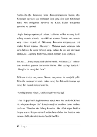 Arghh..tiba-tiba kenangan lama datang,menganggu fikiran aku.
Kenangan sewaktu aku mendapat tahu yang aku akan kehilangan
Fatin. Aku teringatkan peristiwa itu. Kotak fikiran mengimbas
peristiwa itu kembali.


Angin bertiup sepoi-sepoi bahasa, kelihatan kelibat seorang lelaki
sedang mundar mandir       memikirkan sesuatu. Macam ada sesuatu
yang cemas bermain di fikirannya. Tanganya mengenggam erat
telefon bimbit jenama Blackberry. Matanya asyik tertumpu pada
skrin telefon itu tanpa berkelip-kelip. Lelaki itu tak lain tak bukan
adalah Zaf. ..Seorang doktor yang masih mencari cinta sejatinya.


Tut..tut……Bunyi mesej dari telefon bimbit. Kelihatan Zaf terburu-
buru membaca pesanan dari telefon bimbit…Hati kecilnya berdetik “
. Mungkin ini mesej dari Fatin”.


Bibirnya terukir senyuman. Namun senyuman itu menjadi pahit.
Tiba-tiba mukanya berubah.. bukan mesej dari Fatin diterimanya tapi
mesej dari mamat photographer tu.


”Ape lagi mamat ni nak’.Hati kecil zaf berdetik lagi.


“ Kau tak payah nak bagitau semua benda pasal kau kat Fatin..Kau tu
tak ada pape dengan dia”. Bunyi mesej itu membuat darah mudaku
berderau. Tiba-tiba aku hilang kawalan. Aku tidak dapat berfikir
dengan waras. Selepas menarik nafas dalam-dalam dan hembus .Aku
pandang balik skrin telefon itu.Sambil berfikir.



15 | P a g e
 
