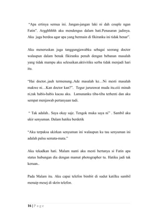 “Apa ertinya semua ini. Jangan-jangan laki ni dah couple ngan
Fatin”. Argghhhhh aku mendengus dalam hati.Penasaran jadinya.
Aku juga berdoa agar apa yang bermain di fikiranku ini tidak benar”.


Aku meneruskan juga tanggungjawabku sebagai seorang doctor
walaupun dalam benak fikiranku penuh dengan bebanan masalah
yang tidak mampu aku selesaikan.aktivitiku serba tidak menjadi hari
itu.


“Hai doctor..jauh termenung..Ade masalah ke…Ni mesti masalah
makwe ni…Kan doctor kan?”. Tegur jururawat muda itu.eiii minah
ni,tak habis-habis kacau aku. Lamunanku tiba-tiba terhenti dan aku
sempat menjawab pertanyaan tadi.


“ Tak adalah.. Saya okay saje. Tengok muka saya ni” . Sambil aku
ukir senyuman. Dalam hatiku berdetik


“Aku terpaksa ukirkan senyuman ini walaupun ku tau senyuman ini
adalah palsu semata-mata.”


Aku tekadkan hati. Malam nanti aku mesti bertanya si Fatin apa
status hubungan dia dengan mamat photographer tu. Hatiku jadi tak
keruan..


Pada Malam itu. Aku capai telefon bimbit di sudut katilku sambil
menaip mesej di skrin telefon.




16 | P a g e
 