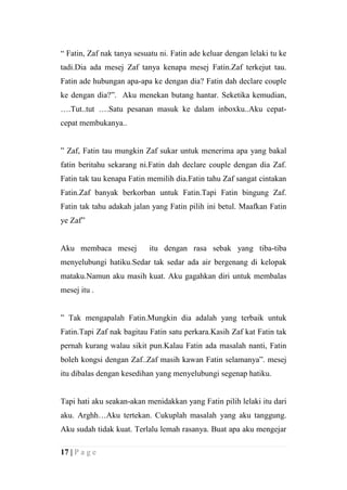 “ Fatin, Zaf nak tanya sesuatu ni. Fatin ade keluar dengan lelaki tu ke
tadi.Dia ada mesej Zaf tanya kenapa mesej Fatin.Zaf terkejut tau.
Fatin ade hubungan apa-apa ke dengan dia? Fatin dah declare couple
ke dengan dia?”. Aku menekan butang hantar. Seketika kemudian,
….Tut..tut ….Satu pesanan masuk ke dalam inboxku..Aku cepat-
cepat membukanya..


” Zaf, Fatin tau mungkin Zaf sukar untuk menerima apa yang bakal
fatin beritahu sekarang ni.Fatin dah declare couple dengan dia Zaf.
Fatin tak tau kenapa Fatin memilih dia.Fatin tahu Zaf sangat cintakan
Fatin.Zaf banyak berkorban untuk Fatin.Tapi Fatin bingung Zaf.
Fatin tak tahu adakah jalan yang Fatin pilih ini betul. Maafkan Fatin
ye Zaf”


Aku membaca mesej          itu dengan rasa sebak yang tiba-tiba
menyelubungi hatiku.Sedar tak sedar ada air bergenang di kelopak
mataku.Namun aku masih kuat. Aku gagahkan diri untuk membalas
mesej itu .


” Tak mengapalah Fatin.Mungkin dia adalah yang terbaik untuk
Fatin.Tapi Zaf nak bagitau Fatin satu perkara.Kasih Zaf kat Fatin tak
pernah kurang walau sikit pun.Kalau Fatin ada masalah nanti, Fatin
boleh kongsi dengan Zaf..Zaf masih kawan Fatin selamanya”. mesej
itu dibalas dengan kesedihan yang menyelubungi segenap hatiku.


Tapi hati aku seakan-akan menidakkan yang Fatin pilih lelaki itu dari
aku. Arghh…Aku tertekan. Cukuplah masalah yang aku tanggung.
Aku sudah tidak kuat. Terlalu lemah rasanya. Buat apa aku mengejar

17 | P a g e
 