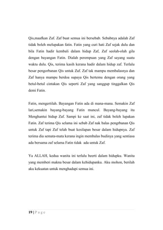 Qis,maafkan Zaf. Zaf buat semua ini bersebab. Sebabnya adalah Zaf
tidak boleh melupakan fatin. Fatin yang curi hati Zaf sejak dulu dan
bila Fatin hadir kembali dalam hidup Zaf, Zaf seolah-olah gila
dengan bayangan Fatin. Dialah perempuan yang Zaf sayang suatu
waktu dulu. Qis, terima kasih kerana hadir dalam hidup zaf. Terlalu
besar pengorbanan Qis untuk Zaf. Zaf tak mampu membalasnya dan
Zaf hanya mampu berdoa supaya Qis bertemu dengan orang yang
betul-betul cintakan Qis seperti Zaf yang sanggup tinggalkan Qis
demi Fatin.


Fatin, mengertilah. Bayangan Fatin ada di mana-mana. Semakin Zaf
lari,semakin bayang-bayang Fatin muncul. Bayang-bayang itu
Menghantui hidup Zaf. Sampi ke saat ini, zaf tidak boleh lupakan
Fatin. Zaf terima Qis selama ini sebab Zaf nak balas pengrbanan Qis
untuk Zaf tapi Zaf telah buat kesilapan besar dalam hidupnya. Zaf
terima dia semata-mata kerana ingin membalas budinya yang sentiasa
ada bersama zaf selama Fatin tidak ada untuk Zaf.


Ya ALLAH, kedua wanita ini terlalu beerti dalam hidupku. Wanita
yang memberi makna besar dalam kehidupanku. Aku mohon, berilah
aku kekuatan untuk menghadapi semua ini.




19 | P a g e
 
