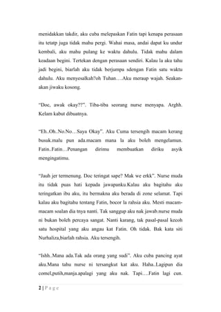 menidakkan takdir, aku cuba melepaskan Fatin tapi kenapa perasaan
itu tetatp juga tidak mahu pergi. Wahai masa, andai dapat ku undur
kembali, aku mahu pulang ke waktu dahulu. Tidak mahu dalam
keadaan begini. Tertekan dengan perasaan sendiri. Kalau la aku tahu
jadi begini, biarlah aku tidak berjumpa sdengan Fatin satu waktu
dahulu. Aku menyesalkah?oh Tuhan….Aku meraup wajah. Seakan-
akan jiwaku kosong.


“Doc, awak okay??”. Tiba-tiba seorang nurse menyapa. Arghh.
Kelam kabut dibuatnya.


“Eh..Oh..No.No…Saya Okay”. Aku Cuma tersengih macam kerang
busuk.malu pun ada.macam mana la aku boleh mengelamun.
Fatin..Fatin…Penangan      dirimu     membuatkan    diriku   asyik
mengingatimu.


“Jauh jer termenung. Doc teringat sape? Mak we erkk”. Nurse muda
itu tidak puas hati kepada jawapanku.Kalau aku bagitahu aku
teringatkan ibu aku, itu bermakna aku berada di zone selamat. Tapi
kalau aku bagitahu tentang Fatin, bocor la rahsia aku. Mesti macam-
macam soalan dia tnya nanti. Tak sanggup aku nak jawab.nurse muda
ni bukan boleh percaya sangat. Nanti karang, tak pasal-pasal kecoh
satu hospital yang aku angau kat Fatin. Oh tidak. Bak kata siti
Nurhaliza,biarlah rahsia. Aku tersengih.


“Ishh..Mana ada.Tak ada orang yang sudi”. Aku cuba pancing ayat
aku.Mana tahu nurse ni tersangkut kat aku. Haha..Lagipun dia
comel,putih,manja.apalagi yang aku nak. Tapi….Fatin lagi cun.

2|Page
 