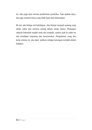 ini. Aku juga turut merasa penderitaan pesakitku. Tapi apakan daya,
aku juga manusia biasa yang tidak lepas dari kekurangan.


Di sini, aku belajar erti kehidupan. Aku belajar menjadi seorang yang
tabah, sabar dan sentiasa tenang dalam setiap situasi. Walaupun
cabaran bukanlah mudah unuk aku tempuhi, namun jauh di sudut itu
aku mendapat kepuasan dan keseronokan. Pengalaman yang aku
kutip selama ini, aku akan jadikan sebagai kenangan terindah dalam
hidupku.




21 | P a g e
 