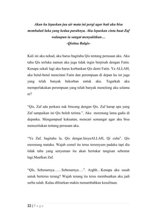 Akan ku lepaskan jua air mata ini pergi agar hati aku bisa
membaluti luka yang kedua parahnya. Aku lepaskan cinta buat Zaf
                 walaupun ia sangat menyakitkan…
                           -Qistina Balqis-


Kali ini aku nekad, aku harus bagitahu Qis tentang perasaan aku. Aku
tahu Qis terluka namun aku juga tidak ingin berpisah dengan Fatin.
Kenapa sekali lagi aku harus korbankan Qis demi Fatin. Ya ALLAH,
aku betul-betul mencintai Fatin dan perempuan di depan ku ini juga
yang    telah   banyak    bekorban   untuk    aku.   Tegarkah      aku
memperlakukan perempuan yang telah banyak menolong aku selama
ni?


“Qis, Zaf ada perkara nak bincang dengan Qis. Zaf harap apa yang
Zaf sampaikan ini Qis boleh terima.”. Aku merenung lama gadis di
depanku. Mengumpual kekuatan, mencari semangat agar aku bisa
menceritakan tentang perasaan aku.


“Ye Zaf, bagitahu la, Qis dengar.InsyaALLAH, Qi cuba”. Qis
merenung mataku. Wajah comel itu terus tersenyum padaku tapi dia
tidak tahu yang senyuman itu akan bertukar tangisan sebentar
lagi.Maafkan Zaf.


“QIs, Sebenarnya……Sebenarnya….”. Arghh…Kenapa aku susah
untuk berterus terang? Wajah tenang itu terus membuatkan aku jadi
serba salah. Kalau dibiarkan makin menambahkan kesulitaan.




22 | P a g e
 