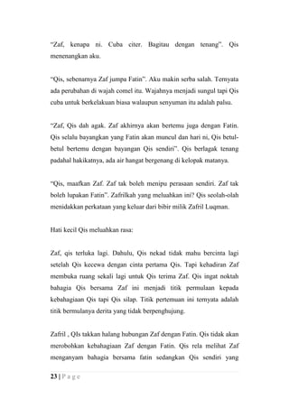 “Zaf, kenapa ni. Cuba citer. Bagitau dengan tenang”. Qis
menenangkan aku.


“Qis, sebenarnya Zaf jumpa Fatin”. Aku makin serba salah. Ternyata
ada perubahan di wajah comel itu. Wajahnya menjadi sungul tapi Qis
cuba untuk berkelakuan biasa walaupun senyuman itu adalah palsu.


“Zaf, Qis dah agak. Zaf akhirnya akan bertemu juga dengan Fatin.
Qis selalu bayangkan yang Fatin akan muncul dan hari ni, Qis betul-
betul bertemu dengan bayangan Qis sendiri”. Qis berlagak tenang
padahal hakikatnya, ada air hangat bergenang di kelopak matanya.


“Qis, maafkan Zaf. Zaf tak boleh menipu perasaan sendiri. Zaf tak
boleh lupakan Fatin”. Zafrilkah yang meluahkan ini? Qis seolah-olah
menidakkan perkataan yang keluar dari bibir milik Zafril Luqman.


Hati kecil Qis meluahkan rasa:


Zaf, qis terluka lagi. Dahulu, Qis nekad tidak mahu bercinta lagi
setelah Qis kecewa dengan cinta pertama Qis. Tapi kehadiran Zaf
membuka ruang sekali lagi untuk Qis terima Zaf. Qis ingat noktah
bahagia Qis bersama Zaf ini menjadi titik permulaan kepada
kebahagiaan Qis tapi Qis silap. Titik pertemuan ini ternyata adalah
titik bermulanya derita yang tidak berpenghujung.


Zafril , QIs takkan halang hubungan Zaf dengan Fatin. Qis tidak akan
merobohkan kebahagiaan Zaf dengan Fatin. Qis rela melihat Zaf
menganyam bahagia bersama fatin sedangkan Qis sendiri yang

23 | P a g e
 