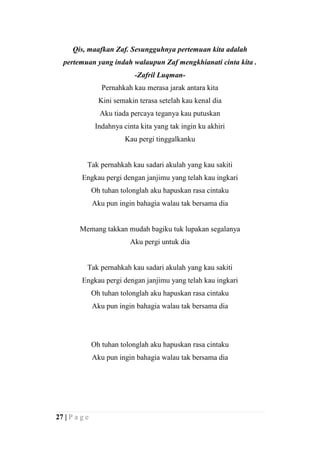 Qis, maafkan Zaf. Sesungguhnya pertemuan kita adalah
  pertemuan yang indah walaupun Zaf mengkhianati cinta kita .
                             -Zafril Luqman-
                  Pernahkah kau merasa jarak antara kita
                 Kini semakin terasa setelah kau kenal dia
                 Aku tiada percaya teganya kau putuskan
                Indahnya cinta kita yang tak ingin ku akhiri
                          Kau pergi tinggalkanku


           Tak pernahkah kau sadari akulah yang kau sakiti
         Engkau pergi dengan janjimu yang telah kau ingkari
               Oh tuhan tolonglah aku hapuskan rasa cintaku
               Aku pun ingin bahagia walau tak bersama dia


        Memang takkan mudah bagiku tuk lupakan segalanya
                           Aku pergi untuk dia


           Tak pernahkah kau sadari akulah yang kau sakiti
         Engkau pergi dengan janjimu yang telah kau ingkari
               Oh tuhan tolonglah aku hapuskan rasa cintaku
               Aku pun ingin bahagia walau tak bersama dia




               Oh tuhan tolonglah aku hapuskan rasa cintaku
               Aku pun ingin bahagia walau tak bersama dia




27 | P a g e
 
