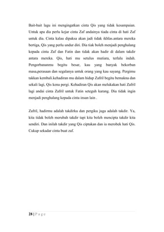 Bait-bait lagu ini mengingatkan cinta Qis yang tidak kesampaian.
Untuk apa dia perlu kejar cinta Zaf andainya tiada cinta di hati Zaf
untuk dia. Cinta kalau dipaksa akan jadi tidak ikhlas.antara mereka
bertiga, Qis yang perlu undur diri. Dia tiak boleh menjadi penghalang
kepada cinta Zaf dan Fatin dan tidak akan hadir di dalam takdir
antara mereka. Qis, hati mu setulus mutiara, terlalu indah.
Pengorbananmu     begitu   besar,   kau   yang    banyak   bekorban
masa,perasaan dan segalanya untuk orang yang kau sayang. Pergimu
takkan kembali.kehadiran mu dalam hidup Zafril begitu bemakna dan
sekali lagi, Qis kena pergi. Kehadiran Qis akan melukakan hati Zafril
lagi andai cinta Zafril untuk Fatin seteguh karang. Dia tidak ingin
menjadi penghalang kepada cinta insan lain .


Zafril, hadirmu adalah takdirku dan pergiku juga adalah takdir. Ya,
kita tidak boleh merubah takdir tapi kita boleh mencipta takdir kita
sendiri. Dan inilah takdir yang Qis ciptakan dan ia merobek hati Qis.
Cukup sekadar cinta buat zaf.




28 | P a g e
 