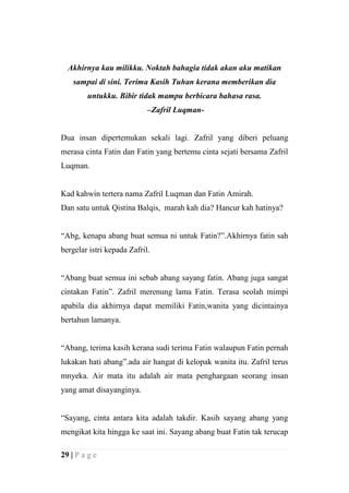 Akhirnya kau milikku. Noktah bahagia tidak akan aku matikan
    sampai di sini. Terima Kasih Tuhan kerana memberikan dia
        untukku. Bibir tidak mampu berbicara bahasa rasa.
                            –Zafril Luqman-


Dua insan dipertemukan sekali lagi. Zafril yang diberi peluang
merasa cinta Fatin dan Fatin yang bertemu cinta sejati bersama Zafril
Luqman.


Kad kahwin tertera nama Zafril Luqman dan Fatin Amirah.
Dan satu untuk Qistina Balqis, marah kah dia? Hancur kah hatinya?


“Abg, kenapa abang buat semua ni untuk Fatin?”.Akhirnya fatin sah
bergelar istri kepada Zafril.


“Abang buat semua ini sebab abang sayang fatin. Abang juga sangat
cintakan Fatin”. Zafril merenung lama Fatin. Terasa seolah mimpi
apabila dia akhirnya dapat memiliki Fatin,wanita yang dicintainya
bertahun lamanya.


“Abang, terima kasih kerana sudi terima Fatin walaupun Fatin pernah
lukakan hati abang”.ada air hangat di kelopak wanita itu. Zafril terus
mnyeka. Air mata itu adalah air mata penghargaan seorang insan
yang amat disayanginya.


“Sayang, cinta antara kita adalah takdir. Kasih sayang abang yang
mengikat kita hingga ke saat ini. Sayang abang buat Fatin tak terucap

29 | P a g e
 