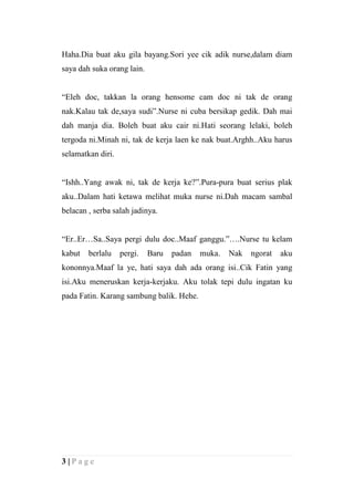 Haha.Dia buat aku gila bayang.Sori yee cik adik nurse,dalam diam
saya dah suka orang lain.


“Eleh doc, takkan la orang hensome cam doc ni tak de orang
nak.Kalau tak de,saya sudi”.Nurse ni cuba bersikap gedik. Dah mai
dah manja dia. Boleh buat aku cair ni.Hati seorang lelaki, boleh
tergoda ni.Minah ni, tak de kerja laen ke nak buat.Arghh..Aku harus
selamatkan diri.


“Ishh..Yang awak ni, tak de kerja ke?”.Pura-pura buat serius plak
aku..Dalam hati ketawa melihat muka nurse ni.Dah macam sambal
belacan , serba salah jadinya.


“Er..Er…Sa..Saya pergi dulu doc..Maaf ganggu.”….Nurse tu kelam
kabut   berlalu    pergi.   Baru   padan   muka.   Nak   ngorat   aku
kononnya.Maaf la ye, hati saya dah ada orang isi..Cik Fatin yang
isi.Aku meneruskan kerja-kerjaku. Aku tolak tepi dulu ingatan ku
pada Fatin. Karang sambung balik. Hehe.




3|Page
 
