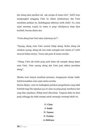 dan abang akan pastikan tak ada sesiapa di antara kita”. Zafril terus
mengrangkul pinggang Fatin ke dalam pelukannaya dan Fatin
membalas pelukan itu. Kebahagiaan akhirnya milik Zafril. Ya, cinta
sejati memang wujud, ke mana ia pergi sekalipun,ia tetap akan
kembali, bersatu dalam doa.


“Cinta abang buat Fatin akan selamanya ke?”.


“Sayang, abang cinta Fatin seumur hidup abang. Kalau abang tak
cintakan sayang, abang tak rasa rindu setengah mati selama ni”.zafril
mencuit hidup istrinya. Terasa ada getar di antara mereka.


“Abang, Fatin tak boleh pergi jauh kalau tak nampak abang depan
mata Fatin. Fatin sayang abang dan Fatin janji takkan persiakan
abang”.


Mereka terus hanyut membuat perasaan, menganyam mimpi indah.
Inilah kesudahan cinta sejati antara mereka.
Qistina Balqis: cinta itu kadangkala perlukan pengorbanan yang tidak
berbelah bagi.Dia lepaskan jua air mata itu pergi,pergi membawa hati
yang luka sejauhnya. Hidup mesti diteruskan. Tangisan duka itu akan
pergi sehingga dia tidak mampu untuk menangis meratapi takdir ini.


                               C- Cinta
                               I- Indah
                              N- Namun
                              T- Terluka
                              A-Akhirnya

30 | P a g e
 