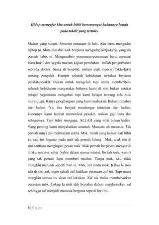 Hidup mengajar kita untuk lebih bersemangat bukannya lemah
                      pada takdir yang tertulis.


Malam yang suram. Sesuram perasaan di hati. Aku terus mengadap
laptop ni. Mata pun dah naik berpinar mengadap kerja-kerja yang tak
pernah habis ni. Menganalisis penemuan-penemuan baru, mencari
fakta,bukti dan segala macam kajian perubatan. Inilah pengorbanan
seorang doctor. Siang di hospital, malam plak mencari fakta-fakta
tentang penyakit. Hampir seluruh kehidupan terpaksa bersama
pesakit-pesakit. Bukan untuk mengeluh tapi untuk memberitahu
seluruh kehidupan masyarakat bahawa kami di sini bukan setakat
belajar bagaimana mengubati tapi kami belajar tentang nilai-nilai
murni juga. Hanya penghargaan yang kami mahukan. Bukan tomahan
dari kalian. Ya, aku banyak mendengar tomahan dari kalian,
kononnya kami lambat memeriksa pesakit, makan gaji buta dan
sebagainya. Tapi tidak mengapa, ALLAH yang nilai bukan kalian.
Yang penting kami menjalankan amanah. Manusia oh manusia. Tak
pernah sunyi dari bermacam cerita. Mak..Itulah yang keluar dari bibir
ku saat ini. Ingatan pada mak tak pernah hilang. Mak, anak mu di
sini sentiasa mengingati pesan mak. Mak pernah berpesan, menyuruh
diriku sentiasa sabar. Sabar dalam semua situasi. Itu lah mak, wanita
yang tak pernah lupa memberi nasihat. Tanpa mak, aku tidak
mungkin menjadi seperti hari ni. Mak, zaf rindu mak. Kalau la mak
ada di sisi zaf, ingin sekali zaf luahkan perasaan zaf ini. Tapi mana
mungkin semua itu akan zaf lakukan. Zaf tak mahu membebankan
perasaan mak. Cukup la mak dah bersabar dalam membesarkan zaf
sehingga zaf menjadi manusia berguna seperti hari ini..



4|Page
 