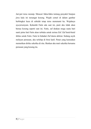 Jari-jari terus menaip. Mencari fakta-fakta tentang penyakit biarpun
jiwa kala ini tersangat kosong. Wajah comel di dalam gambar
berbingkai kaca di sebelah tetap terus menenami ku. Wajahnya
ayu,tersenyum. Kalaulah Fatin ada saat ini, pasti aku tidak akan
berasa kosong seperti saat ini. Fatin, zaf doakan moga suatu hari
nanti pintu hati Fatin akan terbuka untuk terima Zaf. Zaf betul-betul
ikhlas untuk Fatin. Fatin la bidadari Zaf dunia akhirat. Sedang asyik
melayan perasaan, aku terlelap di birai katil. Penat yang kurasakan
mematikan diriku seketika di situ. Biarkan aku mati seketika bersama
perasaan yang kosong itu.




5|Page
 