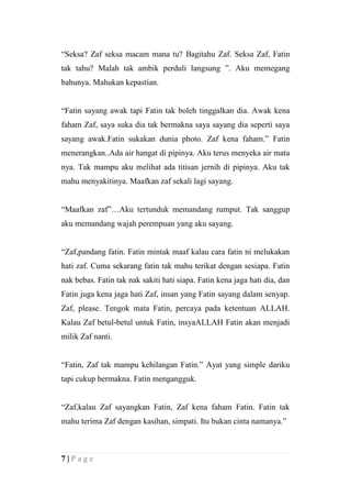 “Seksa? Zaf seksa macam mana tu? Bagitahu Zaf. Seksa Zaf, Fatin
tak tahu? Malah tak ambik perduli langsung ”. Aku memegang
bahunya. Mahukan kepastian.


“Fatin sayang awak tapi Fatin tak boleh tinggalkan dia. Awak kena
faham Zaf, saya suka dia tak bermakna saya sayang dia seperti saya
sayang awak.Fatin sukakan dunia photo. Zaf kena faham.” Fatin
menerangkan..Ada air hangat di pipinya. Aku terus menyeka air mata
nya. Tak mampu aku melihat ada titisan jernih di pipinya. Aku tak
mahu menyakitinya. Maafkan zaf sekali lagi sayang.


“Maafkan zaf”…Aku tertunduk memandang rumput. Tak sanggup
aku memandang wajah perempuan yang aku sayang.


“Zaf,pandang fatin. Fatin mintak maaf kalau cara fatin ni melukakan
hati zaf. Cuma sekarang fatin tak mahu terikat dengan sesiapa. Fatin
nak bebas. Fatin tak nak sakiti hati siapa. Fatin kena jaga hati dia, dan
Fatin juga kena jaga hati Zaf, insan yang Fatin sayang dalam senyap.
Zaf, please. Tengok mata Fatin, percaya pada ketentuan ALLAH.
Kalau Zaf betul-betul untuk Fatin, insyaALLAH Fatin akan menjadi
milik Zaf nanti.


“Fatin, Zaf tak mampu kehilangan Fatin.” Ayat yang simple dariku
tapi cukup bermakna. Fatin mengangguk.


“Zaf,kalau Zaf sayangkan Fatin, Zaf kena faham Fatin. Fatin tak
mahu terima Zaf dengan kasihan, simpati. Itu bukan cinta namanya.”



7|Page
 