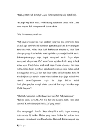 “Tapi..Cinta boleh dipupuk”. Aku cuba memotong kata-kata Fatin.


“Ye.Tapi bagi fatin masa, sedikit ruang kebebasan untuk Fatin”. Aku
terus senyap. Tak mampu untuk berkata-kata.


Fatin bermonolog sendirian.


“Zaf, saya sayang awak. Tapi keadaan yang buat kita seperti ini. Saya
tak nak api cemburu ini memakan perhubungan kita. Saya mengerti
perasaan awak. Kalau saya tidak berkeadaan macam ni, saya tidak
tahu apa yang akan berlaku nanti apabila saya menjadi milik awak.
Sekurang-kurangnya saya dapat mengenali awak. Saya dapat
mengenali sikap awak. Zaf, saya Cuma inginkan lelaki yang terbaik
untuk saya. Untuk bakal anak-anak saya. Cuma sekarang, beri saya
waktu,bebas dalam membuat keputusan.keputusan saya bukan untuk
meninggalkan awak Zaf tapi beri saya waktu untuk bernafas. Saya nk
bina kerjaya saya sendiri tanpa bantuan siapa. Saya juga mahu hebat
seperti   awak.Keputusan      saya    ini     juga   bukan     sebab
Amir,photographer tu tapi sebab kehendak hati saya..Maafkan saya
,Zafril Luqman”.


“ Baiklah, walaupun sedikit kecewa di hati Zaf, Zaf merelakan.”
“Terima kasih, insyaALLAH bila dah tiba masanya nanti, Fatin akan
kembali. Kembali menjadi milik Zaf yang abadi”.


Aku mengangguk lemah. Sayu diwajahku tidak dapat menutup
kekecewaan di hatiku. Hujan yang turun ketika ini seakan turut
menangis memahami kesedihan hatiku. Kalaulah Fatin mengerti apa

8|Page
 
