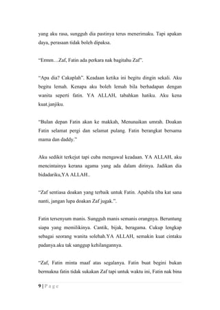 yang aku rasa, sungguh dia pastinya terus menerimaku. Tapi apakan
daya, perasaan tidak boleh dipaksa.


“Ermm…Zaf, Fatin ada perkara nak bagitahu Zaf”.


“Apa dia? Cakaplah”. Keadaan ketika ini begitu dingin sekali. Aku
begitu lemah. Kenapa aku boleh lemah bila berhadapan dengan
wanita seperti fatin. YA ALLAH, tabahkan hatiku. Aku kena
kuat.janjiku.


“Bulan depan Fatin akan ke makkah, Menunaikan umrah. Doakan
Fatin selamat pergi dan selamat pulang. Fatin berangkat bersama
mama dan daddy.”


Aku sedikit terkejut tapi cuba mengawal keadaan. YA ALLAH, aku
mencintainya kerana agama yang ada dalam dirinya. Jadikan dia
bidadariku,YA ALLAH..


“Zaf sentiasa doakan yang terbaik untuk Fatin. Apabila tiba kat sana
nanti, jangan lupa doakan Zaf jugak.”.


Fatin tersenyum manis. Sungguh manis semanis orangnya. Beruntung
siapa yang memilikinya. Cantik, bijak, beragama. Cukup lengkap
sebagai seorang wanita solehah.YA ALLAH, semakin kuat cintaku
padanya.aku tak sanggup kehilangannya.


“Zaf, Fatin minta maaf atas segalanya. Fatin buat begini bukan
bermakna fatin tidak sukakan Zaf tapi untuk waktu ini, Fatin nak bina

9|Page
 