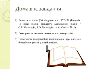Домашнє завдання
1) Вивчити матеріал §30 підручника, ст. 177-179 (Біологія.
   11 клас: рівень стандарту, академічний рівень /
   С.В. Межжерін, Я.О. Межжеріна. – К.: Освіта, 2011)

2) Повторити визначення понять «вид», «популяція».

3) Підготувати інформаційне повідомлення про значення
   біологічних ритмів у житті людини.
 