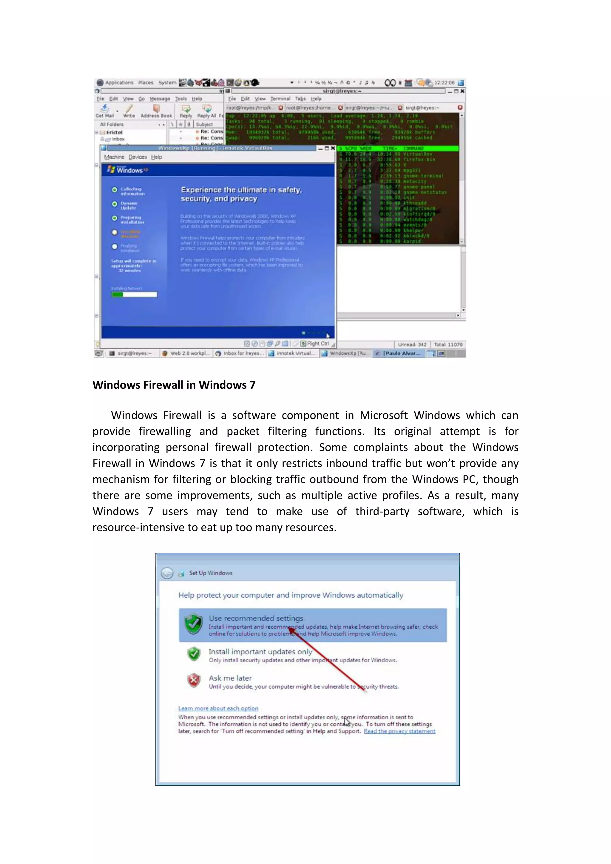 Windows Firewall in Windows 7

    Windows Firewall is a software component in Microsoft Windows which can
provide firewalling and packet filtering functions. Its original attempt is for
incorporating personal firewall protection. Some complaints about the Windows
Firewall in Windows 7 is that it only restricts inbound traffic but won’t provide any
mechanism for filtering or blocking traffic outbound from the Windows PC, though
there are some improvements, such as multiple active profiles. As a result, many
Windows 7 users may tend to make use of third-party software, which is
resource-intensive to eat up too many resources.
 