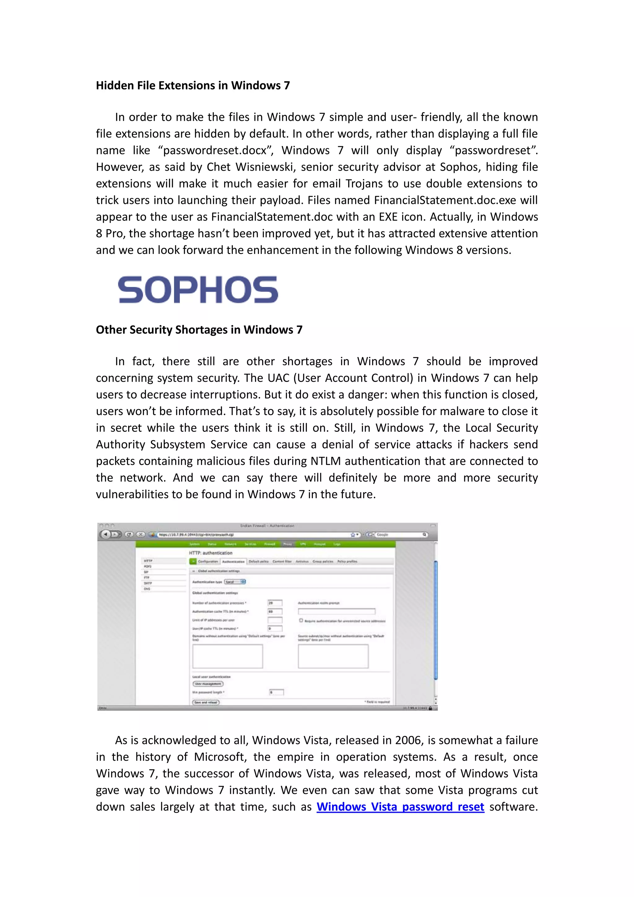 Hidden File Extensions in Windows 7

     In order to make the files in Windows 7 simple and user- friendly, all the known
file extensions are hidden by default. In other words, rather than displaying a full file
name like “passwordreset.docx”, Windows 7 will only display “passwordreset”.
However, as said by Chet Wisniewski, senior security advisor at Sophos, hiding file
extensions will make it much easier for email Trojans to use double extensions to
trick users into launching their payload. Files named FinancialStatement.doc.exe will
appear to the user as FinancialStatement.doc with an EXE icon. Actually, in Windows
8 Pro, the shortage hasn’t been improved yet, but it has attracted extensive attention
and we can look forward the enhancement in the following Windows 8 versions.




Other Security Shortages in Windows 7

    In fact, there still are other shortages in Windows 7 should be improved
concerning system security. The UAC (User Account Control) in Windows 7 can help
users to decrease interruptions. But it do exist a danger: when this function is closed,
users won’t be informed. That’s to say, it is absolutely possible for malware to close it
in secret while the users think it is still on. Still, in Windows 7, the Local Security
Authority Subsystem Service can cause a denial of service attacks if hackers send
packets containing malicious files during NTLM authentication that are connected to
the network. And we can say there will definitely be more and more security
vulnerabilities to be found in Windows 7 in the future.




    As is acknowledged to all, Windows Vista, released in 2006, is somewhat a failure
in the history of Microsoft, the empire in operation systems. As a result, once
Windows 7, the successor of Windows Vista, was released, most of Windows Vista
gave way to Windows 7 instantly. We even can saw that some Vista programs cut
down sales largely at that time, such as Windows Vista password reset software.
 