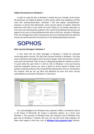 Hidden File Extensions in Windows 7

     In order to make the files in Windows 7 simple and user- friendly, all the known
file extensions are hidden by default. In other words, rather than displaying a full file
name like “passwordreset.docx”, Windows 7 will only display “passwordreset”.
However, as said by Chet Wisniewski, senior security advisor at Sophos, hiding file
extensions will make it much easier for email Trojans to use double extensions to
trick users into launching their payload. Files named FinancialStatement.doc.exe will
appear to the user as FinancialStatement.doc with an EXE icon. Actually, in Windows
8 Pro, the shortage hasn’t been improved yet, but it has attracted extensive attention
and we can look forward the enhancement in the following Windows 8 versions.




Other Security Shortages in Windows 7

    In fact, there still are other shortages in Windows 7 should be improved
concerning system security. The UAC (User Account Control) in Windows 7 can help
users to decrease interruptions. But it do exist a danger: when this function is closed,
users won’t be informed. That’s to say, it is absolutely possible for malware to close it
in secret while the users think it is still on. Still, in Windows 7, the Local Security
Authority Subsystem Service can cause a denial of service attacks if hackers send
packets containing malicious files during NTLM authentication that are connected to
the network. And we can say there will definitely be more and more security
vulnerabilities to be found in Windows 7 in the future.




    As is acknowledged to all, Windows Vista, released in 2006, is somewhat a failure
in the history of Microsoft, the empire in operation systems. As a result, once
Windows 7, the successor of Windows Vista, was released, most of Windows Vista
gave way to Windows 7 instantly. We even can saw that some Vista programs cut
down sales largely at that time, such as Windows Vista password reset software.
 