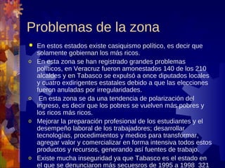 Problemas de la zona
   En estos estados existe casiquismo político, es decir que
    solamente gobiernan los más ricos.
o   En esta zona se han registrado grandes problemas
    políticos, en Veracruz fueron amonestados 140 de los 210
    alcaldes y en Tabasco se expulsó a once diputados locales
    y cuatro exdirigentes estatales debido a que las elecciones
    fueron anuladas por irregularidades.
o    En esta zona se da una tendencia de polarización del
    ingreso, es decir que los pobres se vuelven más pobres y
    los ricos más ricos.
o   Mejorar la preparación profesional de los estudiantes y el
    desempeño laboral de los trabajadores; desarrollar
    tecnologías, procedimientos y medios para transformar,
    agregar valor y comercializar en forma intensiva todos estos
    productos y recursos, generando así fuentes de trabajo.
o   Existe mucha inseguridad ya que Tabasco es el estado en
    el que se denunciaron más secuesros de 1995 a 1998 321
 