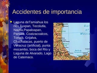 Accidentes de importancia
   Laguna deTamiahua los
    ríos Tuxpan, Tecolutla,
    Nautla,Papaloapan,
    Panuco, Coatzacoalcos,
    Tonalá, Grijalva,
    Chachalacas, puerto de
    Veracruz (artificial), punta
    mocambo, boca del Río y
    Laguna de Alvarado, Lago
    de Catemaco.
 