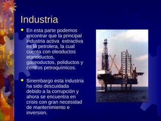 Industria
   En esta parte podemos
    encontrar que la principal
    industria activa extractiva
    es la petrolera, la cual
    cuenta con oleoductos
    etanoductos,
    gaseoductos, poliductos y
    centros petroquímicos.

   Sinembargo esta industria
    ha sido descuidada
    debido a la corrupción y
    ahora se encuentra en
    crisis con gran necesidad
    de mantenimiento e
    inversion.
 