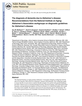 NIH Public Access
                            Author Manuscript
                            Alzheimers Dement. Author manuscript; available in PMC 2012 March 25.
                           Published in final edited form as:
NIH-PA Author Manuscript




                            Alzheimers Dement. 2011 May ; 7(3): 263–269. doi:10.1016/j.jalz.2011.03.005.



                           The diagnosis of dementia due to Alzheimer’s disease:
                           Recommendations from the National Institute on Aging-
                           Alzheimer’s Association workgroups on diagnostic guidelines
                           for Alzheimer’s disease
                           Guy M. McKhanna,b,*, David S. Knopmanc, Howard Chertkowd,e, Bradley T. Hymanf, Clifford
                           R. Jack Jr.g, Claudia H. Kawash,i,j, William E. Klunkk, Walter J. Koroshetzl, Jennifer J.
                           Manlym,n,o, Richard Mayeuxm,n,o, Richard C. Mohsp, John C. Morrisq, Martin N. Rossorr,
                           Philip Scheltenss, Maria C. Carrillot, Bill Thiest, Sandra Weintraubu,v, and Creighton H.
                           Phelpsw

                           aDepartment   of Neurology, Johns Hopkins University School of Medicine, Baltimore, MD, USA
NIH-PA Author Manuscript




                           bZanvyl  Krieger Mind/Brain Institute, Johns Hopkins University, Baltimore, MD, USA cDepartment
                           of Neurology, Mayo Clinic, Rochester, MN, USA dDepartment of Neurology, McGill University
                           School of Medicine, Montreal, QC, Canada eBloomfield Centre for Research in Aging, Lady Davis
                           Institute, Montreal, QC, Canada fDepartment of Neurology, Massachusetts General Hospital,
                           Harvard Medical School, Boston, MA, USA gDepartment of Radiology, Mayo Clinic, Rochester,
                           MN, USA hDepartment of Neurology, University of California, Irvine, CA, USA iDepartment of
                           Neurobiology and Behavior, University of California, Irvine, CA, USA jAlzheimer Disease
                           Research Center, University of California, Irvine, CA, USA kDepartment of Psychiatry, University
                           of Pittsburgh School of Medicine, Pittsburgh, PA, USA lNational Institute of Neurological
                           Disorders and Stroke, Bethesda, MD, USA mTaub Institute for Research on Alzheimer’s Disease
                           and the Aging Brain, Columbia University Medical Center, New York, NY, USA nGertrude H.
                           Sergievsky Center, Columbia University Medical Center, New York, NY, USA oDepartment of
                           Neurology, Columbia University Medical Center, New York, NY, USA pEli Lilly and Company,
                           Indianapolis, IN, USA qDepartment of Neurology, Washington University School of Medicine, St.
                           Louis, MO, USA rDementia Research Centre, Department of Neurodegeneration, UCL Institute of
                           Neurology, University College London, Queen Square, London, United Kingdom sDepartment of
                           Neurology and Alzheimer Center, VU University Medical Center, Amsterdam, The Netherlands
NIH-PA Author Manuscript




                           tAlzheimer’s Association, Chicago, IL, USA uDepartment of Psychiatry, Northwestern Feinberg

                           School of Medicine, Chicago, IL, USA vDepartment of Neurology, Northwestern Feinberg School
                           of Medicine, Chicago, IL, USA wAlzheimer’s Disease Centers Program, National Institute on
                           Aging, Bethesda, MD, USA

                           Abstract
                                The National Institute on Aging and the Alzheimer’s Association charged a workgroup with the
                                task of revising the 1984 criteria for Alzheimer’s disease (AD) dementia. The workgroup sought
                                to ensure that the revised criteria would be flexible enough to be used by both general healthcare
                                providers without access to neuropsychological testing, advanced imaging, and cerebrospinal fluid
                                measures, and specialized investigators involved in research or in clinical trial studies who would
                                have these tools available. We present criteria for all-cause dementia and for AD dementia. We
                                retained the general framework of probable AD dementia from the 1984 criteria. On the basis of


                           © 2011 The Alzheimer’s Association. All rights reserved.
                           *
                             Corresponding author: Tel.: 410-516-8640; Fax: 410-516-8648., guy.mckhann@jhu.edu.
 