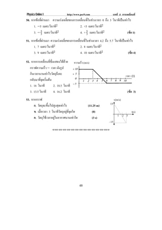 Physics Online I                http://www.pec9.com                       บทที่ 2 การเคลื่อนที่
50. จากขอทีผานมา ความเรงเฉลียของการเคลือนทีในชวง เวลา 0 ถึง 3 วินาทีเปนเทาไร
            ่                ่          ่ ่
      1. ⊥5 เมตร/วินาที2               2. +5 เมตร/วินาที2
      3. ⊥ 5 เมตร/วินาที2
           3                           4. + 5 เมตร/วินาที2
                                            3                                 (ขอ 1)
                                                                                
51. จากขอทีผานมา ความเรงเฉลียของการเคลือนทีในชวงเวลา 4.2 ถึง 5.7 วินาทีเปนเทาไร
            ่                ่          ่ ่
      1. 7 เมตร/วินาที2                   2. 8 เมตร/วินาที2
      3. 9 เมตร/วินาที2                   4. 10 เมตร/วินาที2                    (ขอ 4)
                                                                                   

52. จากการเคลอนทซงแสดงไดดวย ความเร็ว (m/s)
                 ่ื ่ี ่ึ         
   กราฟความเร็ว ⊥ เวลา ดังรูป
   กินเวลานานเทาไรวัตถุจงจะ  ึ                                                            เวลา (t)
                                                             เวลา (t)
   กลบมาทจดเรมตน
      ั     ่ี ุ ่ิ 
   1. 16 วินาที           2. 18.5 วินาที
   3. 13.5 วินาที         4. 16.2 วินาที                                                    (ขอ 3)
                                                                                              
53. จากกราฟ                                                                   v(m/s)

      ก. วัตถุจะขึนไปสูงสุดเทาไร
                   ้                             (11.25 m)              15

      ข. เมอเวลา 3 วินาทีวตถุอยูทจดใด
            ่ื             ั      ่ี ุ             (0)                                         t(s)
                                                                                 1     2   3
      ค. วัตถุใชเวลาอยูในอากาศนานเทาใด
                                                   (3 s)
                                                                        –15

                    ⌫⌫⌦⌫⌦⌫⌦⌫⌦⌫⌦⌫⌦⌫⌦⌫⌦⌫⌦⌫⌦⌫⌦⌫⌦⌫⌦⌦




                                           48
 