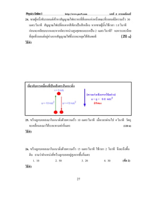 Physics Online I                http://www.pec9.com                  บทที่ 2 การเคลื่อนที่
24. ชายผูหนึงขับรถยนตเขาหาสัญญาณไฟจราจรทีสแยกแหงหนึงขณะทีรถยนตมความเร็ว 30
           ่                                  ่ ่ี         ่     ่       ี
   เมตร/วินาที สัญญาณไฟเปลี่ยนจากสีเขียวเปนสีเหลือง หากชายผูนั้นใชเวลา 1.0 วินาที
   กอนจะเหยียบเบรกและหากอัตราหนวงสูงสุดของเบรกเปน 2 เมตร/วินาที2 จงหาระยะนอย
   ที่สุดที่รถยนตอยูหางจากสัญญาณไฟซึ่งรถจะหยุดไดทันพอดี                    ( 255 m)
วธทา
 ิี ํ




 เกยวกบการเคลอนทเ่ี ปนเสนตรงในแนวดง
   ่ี ั      ่ื                 ่ิ




25. ขวางลูกบอลลงมาในแนวดิ่งดวยความเร็ว 10 เมตร/วินาที เมือเวลาผานไป 4 วินาที วัตถุ
                                                           ่
   จะเคลื่อนลงมาไดระยะทางเทากี่เมตร                                         (120 ม)
วธทา
 ิี ํ



26. ขวางลูกบอลลงมาในแนวดิ่งดวยความเร็ว 15 เมตร/วินาที ใชเวลา 2 วินาที จึงจะถึงพื้น
   ดิน ถามวาตําแหนงที่ขวางลูกบอลอยูสูงจากพื้นกี่เมตร
      1. 10              2. 50                  3. 20          4. 30          (ขอ 2)
                                                                                 
วธทา
 ิี ํ

                                          27
 