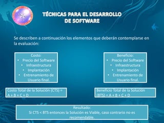 Se describen a continuación los elementos que deberán contemplarse en
   la evaluación:

             Costo:                                              Beneficio:
      • Precio del Software                                 • Precio del Software
        • Infraestructura                                     • Infraestructura
         • Implantación                                        • Implantación
       • Entrenamiento de                                    • Entrenamiento de
           Usuario final.                                        Usuario final.

Costo Total de la Solución (CTS) =                    Beneficio Total de la Solución
A+B+C+D                                               (BTS) = A + B + C + D


                                        Resultado:
             Si CTS < BTS entonces la Solución es Viable, caso contrario no es
                                      recomendable.
 