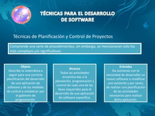 Técnicas de Planificación y Control de Proyectos
  Comprende una serie de procedimientos, sin embargo, se mencionaran solo los
  más complejos y/o significativos:



           Objeto                                                       Entradas
                                         Alcance
 Describe la sistemática a                                        Da comienzo con la
                                   Todas las actividades
 seguir para una correcta                                     necesidad de desarrollar un
                                    encamina das a la
planificación del desarrollo                                  nuevo software o modificar
                               planeación, programación y
   de una aplicación de                                        uno existente y por tanto,
                                control de cada una de las
software y de las medidas                                     de realizar una planificación
                                 fases requeridas para el
de control a establecer por                                        de las actividades
                               desarrollo de una aplicación
       el gabinete de                                           necesarias para realizar
                                  de software específica.
       programación.                                                dicha aplicación.
 