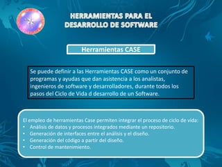 Herramientas CASE

   Se puede definir a las Herramientas CASE como un conjunto de
   programas y ayudas que dan asistencia a los analistas,
   ingenieros de software y desarrolladores, durante todos los
   pasos del Ciclo de Vida d desarrollo de un Software.



El empleo de herramientas Case permiten integrar el proceso de ciclo de vida:
• Análisis de datos y procesos integrados mediante un repositorio.
• Generación de interfaces entre el análisis y el diseño.
• Generación del código a partir del diseño.
• Control de mantenimiento.
 