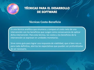 Técnicas Costo-Beneficio

Es una técnica analítica que enumera y compara el costo neto de una
intervención con los beneficios que surgen como consecuencia de aplicar
dicha intervención. Para esta técnica, los costos y los beneficios de la
intervención se expresan en unidades monetarias.

Sirve como guía para lograr una respuesta de viabilidad, que si bien nos es
para nada definitiva, aterriza las expectativas que pueden ser profundizadas
de ser necesario.
 