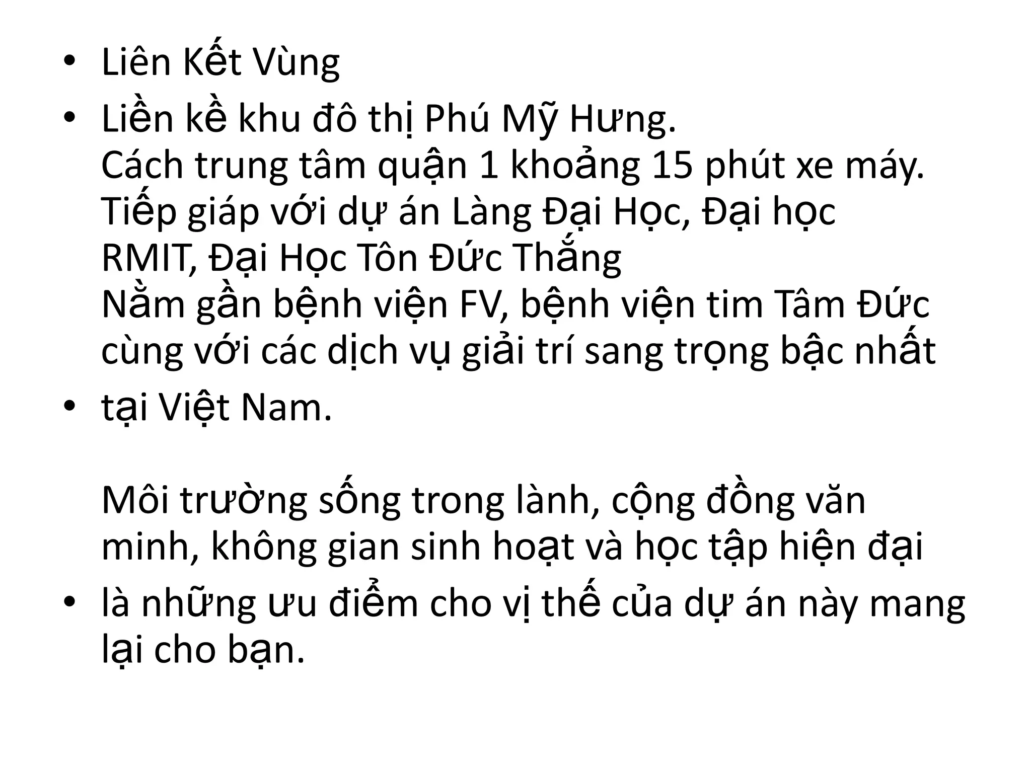 • Liên Kết Vùng
• Liền kề khu đô thị Phú Mỹ Hưng.
  Cách trung tâm quận 1 khoảng 15 phút xe máy.
  Tiếp giáp với dự án Làng Đại Học, Đại học
  RMIT, Đại Học Tôn Đức Thắng
  Nằm gần bệnh viện FV, bệnh viện tim Tâm Đức
  cùng với các dịch vụ giải trí sang trọng bậc nhất
• tại Việt Nam.

  Môi trường sống trong lành, cộng đồng văn
  minh, không gian sinh hoạt và học tập hiện đại
• là những ưu điểm cho vị thế của dự án này mang
  lại cho bạn.
 