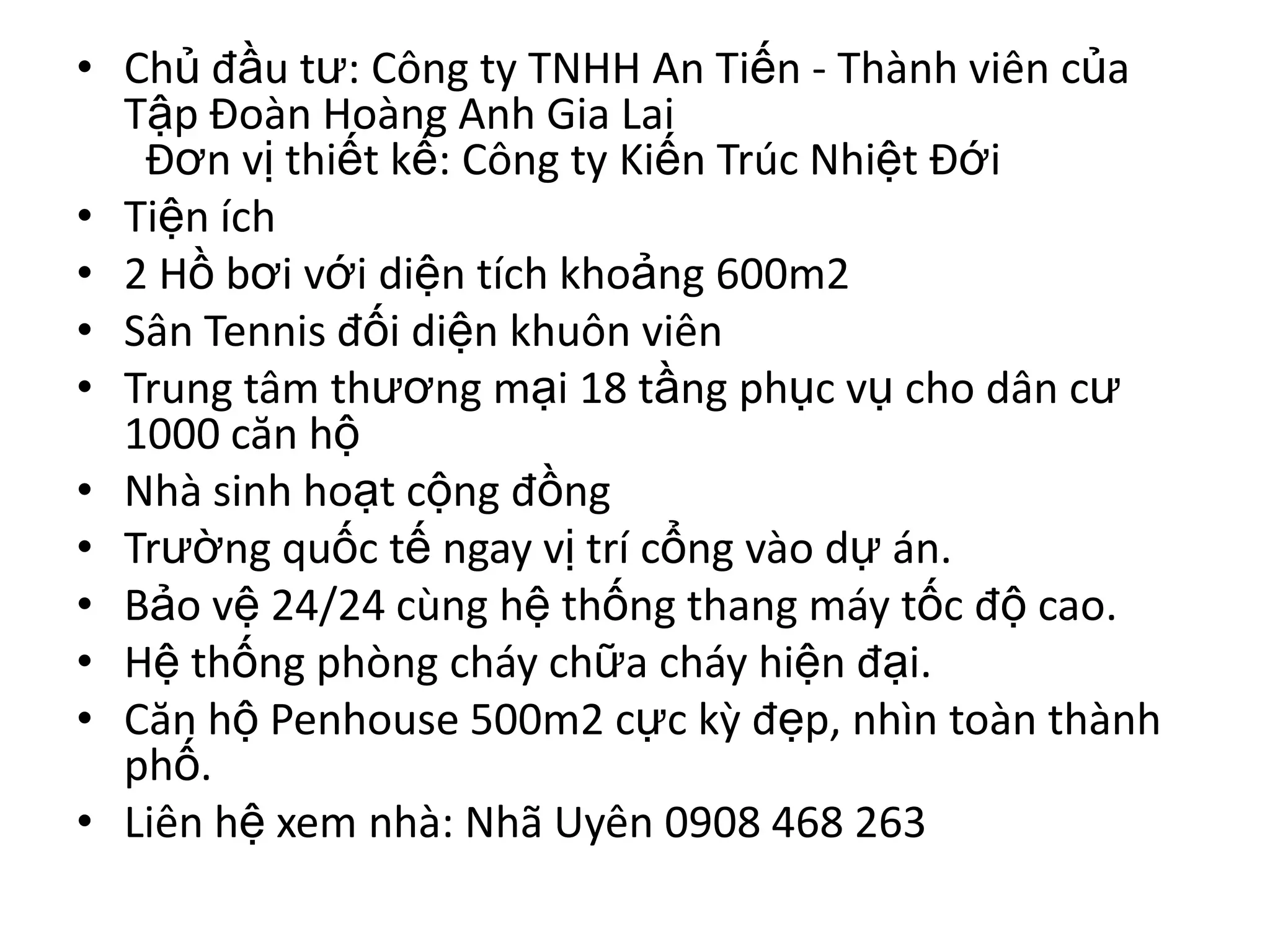 • Chủ đầu tư: Công ty TNHH An Tiến - Thành viên của
  Tập Đoàn Hoàng Anh Gia Lai
   Đơn vị thiết kế: Công ty Kiến Trúc Nhiệt Đới
• Tiện ích
• 2 Hồ bơi với diện tích khoảng 600m2
• Sân Tennis đối diện khuôn viên
• Trung tâm thương mại 18 tầng phục vụ cho dân cư
  1000 căn hộ
• Nhà sinh hoạt cộng đồng
• Trường quốc tế ngay vị trí cổng vào dự án.
• Bảo vệ 24/24 cùng hệ thống thang máy tốc độ cao.
• Hệ thống phòng cháy chữa cháy hiện đại.
• Căn hộ Penhouse 500m2 cực kỳ đẹp, nhìn toàn thành
  phố.
• Liên hệ xem nhà: Nhã Uyên 0908 468 263
 