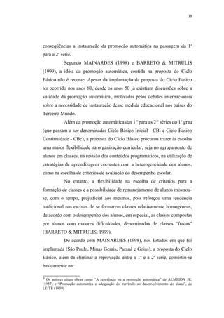 18




conseqüências a instauração da promoção automática na passagem da 1 a
para a 2a série.
            Segundo MAINARDES (1998) e BARRETO & MITRULIS
(1999), a idéia da promoção automática, contida na proposta do Ciclo
Básico não é recente. Apesar da implantação da proposta do Ciclo Básico
ter ocorrido nos anos 80, desde os anos 50 já existiam discussões sobre a
validade da promoção automática , motivadas pelos debates internacionais
                                       3




sobre a necessidade de instauração desse medida educacional nos países do
Terceiro Mundo.
            Além da promoção automática das 1 as para as 2as séries do 1o grau
(que passam a ser denominadas Ciclo Básico Inicial - CBi e Ciclo Básico
Continuidade - CBc), a proposta do Ciclo Básico procurou trazer às escolas
uma maior flexibilidade na organização curricular, seja no agrupamento de
alunos em classes, na revisão dos conteúdos programáticos, na utilização de
estratégias de aprendizagem coerentes com a heterogeneidade dos alunos,
como na escolha de critérios de avaliação do desempenho escolar.
            No entanto, a flexibilidade na escolha de critérios para a
formação de classes e a possibilidade de remanejamento de alunos mostrou-
se, com o tempo, prejudicial aos mesmos, pois reforçou uma tendência
tradicional nas escolas de se formarem classes relativamente homogêneas,
de acordo com o desempenho dos alunos, em especial, as classes compostas
por alunos com maiores dificuldades, denominadas de classes “fracas”
(BARRETO & MITRULIS, 1999).
            De acordo com MAINARDES (1998), nos Estados em que foi
implantada (São Paulo, Minas Gerais, Paraná e Goiás), a proposta do Ciclo
Básico, além da eliminar a reprovação entre a 1a e a 2a série, consistiu-se
basicamente na:

3 Os autores citam obras como “A repetência ou a promoção automática” de ALMEIDA JR.
(1957) e “Promoção automática e adequação do currículo ao desenvolvimento do aluno”, de
LEITE (1959).
 