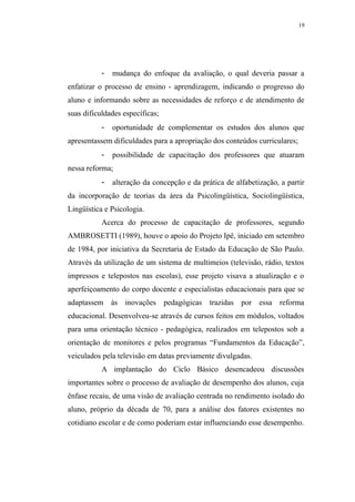 19




           -   mudança do enfoque da avaliação, o qual deveria passar a
enfatizar o processo de ensino - aprendizagem, indicando o progresso do
aluno e informando sobre as necessidades de reforço e de atendimento de
suas dificuldades específicas;
           -   oportunidade de complementar os estudos dos alunos que
apresentassem dificuldades para a apropriação dos conteúdos curriculares;
           -   possibilidade de capacitação dos professores que atuaram
nessa reforma;
           -   alteração da concepção e da prática de alfabetização, a partir
da incorporação de teorias da área da Psicolingüística, Sociolingüística,
Lingüística e Psicologia.
           Acerca do processo de capacitação de professores, segundo
AMBROSETTI (1989), houve o apoio do Projeto Ipê, iniciado em setembro
de 1984, por iniciativa da Secretaria de Estado da Educação de São Paulo.
Através da utilização de um sistema de multimeios (televisão, rádio, textos
impressos e telepostos nas escolas), esse projeto visava a atualização e o
aperfeiçoamento do corpo docente e especialistas educacionais para que se
adaptassem às inovações pedagógicas trazidas por essa reforma
educacional. Desenvolveu-se através de cursos feitos em módulos, voltados
para uma orientação técnico - pedagógica, realizados em telepostos sob a
orientação de monitores e pelos programas “Fundamentos da Educação”,
veiculados pela televisão em datas previamente divulgadas.
           A implantação do Ciclo Básico desencadeou discussões
importantes sobre o processo de avaliação de desempenho dos alunos, cuja
ênfase recaiu, de uma visão de avaliação centrada no rendimento isolado do
aluno, próprio da década de 70, para a análise dos fatores existentes no
cotidiano escolar e de como poderiam estar influenciando esse desempenho.
 