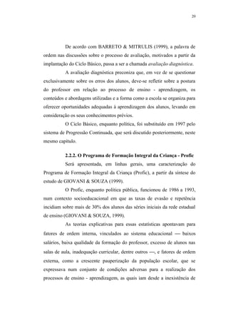 20




          De acordo com BARRETO & MITRULIS (1999), a palavra de
ordem nas discussões sobre o processo de avaliação, motivados a partir da
implantação do Ciclo Básico, passa a ser a chamada avaliação diagnóstica.
          A avaliação diagnóstica preconiza que, em vez de se questionar
exclusivamente sobre os erros dos alunos, deve-se refletir sobre a postura
do professor em relação ao processo de ensino - aprendizagem, os
conteúdos e abordagens utilizadas e a forma como a escola se organiza para
oferecer oportunidades adequadas à aprendizagem dos alunos, levando em
consideração os seus conhecimentos prévios.
          O Ciclo Básico, enquanto política, foi substituído em 1997 pelo
sistema de Progressão Continuada, que será discutido posteriormente, neste
mesmo capítulo.

          2.2.2. O Programa de Formação Integral da Criança - Profic
          Será apresentada, em linhas gerais, uma caracterização do
Programa de Formação Integral da Criança (Profic), a partir da síntese do
estudo de GIOVANI & SOUZA (1999).
          O Profic, enquanto política pública, funcionou de 1986 a 1993,
num contexto socioeducacional em que as taxas de evasão e repetência
incidiam sobre mais de 30% dos alunos das séries iniciais da rede estadual
de ensino (GIOVANI & SOUZA, 1999).
          As teorias explicativas para essas estatísticas apontavam para
fatores de ordem interna, vinculados ao sistema educacional  baixos
salários, baixa qualidade da formação do professor, excesso de alunos nas
salas de aula, inadequação curricular, dentre outros , e fatores de ordem
externa, como a crescente pauperização da população escolar, que se
expressava num conjunto de condições adversas para a realização dos
processos de ensino - aprendizagem, as quais iam desde a inexistência de
 