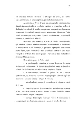 21




um ambiente familiar favorável à educação do aluno, até razões
socioeconômicas e de natureza prática, que o afastariam da escola.
              A proposta do Profic levava em consideração especialmente a
situação de pauperização da população escolar e se propunha a ir além da
finalidade instrucional da escola, considerando a proteção ao aluno como
uma missão institucional paralela. Assim, a criança participante do Profic
estaria, supostamente, protegida da violência, do desamparo circunstancial,
das doenças, da fome e da pobreza.
              De acordo com GIOVANI & SOUZA (1999), a matriz teórica
que embasou a criação do Profic idealizava excessivamente as condições e
as possibilidades de sua realização, o que levou o programa a ser taxado,
muitas vezes, como “romântico”. Para os críticos, a idéia de uma escola
protegida e protetora teria muito pouco a ver com a dura realidade do
sistema público de ensino.
              Os objetivos gerais do Profic eram:
              -   a transformação conceitual e prática da escola de ensino
fundamental, gradualmente, de instituição dedicada à instrução formal da
infância em instituição dedicada à formação integral da criança;
              -   a transformação conceitual e prática da pré - escola,
gradualmente, de instituição dedicada à preparação para a alfabetização em
instituição dedicada à formação integral da criança;
              -   a ampliação do período de permanência da criança na escola
de 1o grau;
              -   o estabelecimento, de maneira direta ou indireta, de uma rede
de pré - escolas no Estado, de modo a atender a criança até os seis anos de
idade, de maneira integral e integrada;
              -   a criação de condições para que o período de permanência da
criança na pré - escola correspondesse ao período de trabalho dos pais;
 