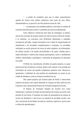 22




            -   a criação de condições para que as mães, especialmente
aquelas de classes mais pobres, pudessem estar junto de seus filhos,
amamentando-os, se possível, nos dois primeiros anos de vida;
            -   a cooperação com entidades públicas e privadas no sentido de
encontrar fórmulas para resolver o problema do menor já abandonado.
            Esses objetivos orientavam dois tipos de estratégias: as diretas,
através da execução de projetos dentro da rede de ensino oficial do Estado,
e as indiretas, via convênios com Prefeituras Municipais e entidades
assistenciais privadas, sempre articulados com a idéia de integralização do
atendimento e de atividades complementares à instrução. As atividades
realizadas na escola giravam em torno de aulas regulares, da alimentação,
do reforço escolar e de tarefas diversificadas e de ações voltadas para a
saúde individual e coletiva das crianças participantes, como o atendimento
médico, odontológico, psicológico e realização de programas de educação
em saúde.
            O Profic foi, inicialmente, dividido em quatro projetos, os quais
procuravam dar assistência à criança, desde a fase anterior à sua entrada nas
instituições de ensino até quando completasse quatorze anos. Buscou-se,
igualmente, a definição de uma política de atendimento ao menor já em
estado de abandono, como as crianças moradoras de rua.
            Dos quatro projetos que fizeram parte do Profic é interessante
explorar um pouco mais aquele dedicado às crianças na faixa etária de sete
à quatorze anos, denominado Projeto de Formação Integral do Escolar.
            O Projeto de Formação Integral do Escolar teve como
fundamento o aumento do tempo de permanência da criança na escola, num
período de oito horas. O aumento do tempo de permanência da criança na
escola era facultativo e não levava ao aumento da atividade escolar, mas
sim o acréscimo de atividades recreativas, artísticas, esportivas, assim como
o reforço da aprendizagem.
 