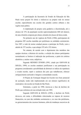 23




           A participação da Secretaria de Estado da Educação de São
Paulo nesse projeto foi direta e realizou-se na própria rede de ensino
escolar, especialmente nas escolas dos grandes centros urbanos e das
regiões mais pobres.
           A implantação do projeto seria gradativa e discriminada, até o
alcance de 15% da população escolar (aproximadamente 600 mil alunos),
de uma clientela composta por alunos oriundos de classes de baixa renda.
           No primeiro ano de vigência do Profic (1986), participaram do
programa 205 escolas mantidas por prefeituras ou entidades assistenciais.
Em 1987, a rede de ensino estadual passou a participar do Profic, com a
adesão de 337 escolas, o que atingiu 335 mil e 532 alunos.
           No entanto, de acordo com o depoimento dos membros das
equipes técnicas e diretores de escolas, a seleção dos alunos participantes
normalmente se limitava à indicação das professoras, a partir de critérios
aleatórios e, muitas vezes, subjetivos.
           Segundo MENDES JÚNIOR (1991, citado por GIOVANI &
SOUZA, 1999), as escolas estaduais justificaram a sua participação no
programa considerando a possibilidade de diminuir os índices de repetência
e evasão escolar, suprir a ausência dos pais que trabalhavam, oferecer
enriquecimento curricular e integrar a comunidade à escola.
           O Projeto de Formação Integral do Escolar teve bom potencial
de aceitação, tendo sido implementado em um número significativo de
municípios e de escolas no Estado de São Paulo.
           Entretanto, a partir de 1990, iniciou-se a fase de declínio do
Profic que culminou em sua extinção total, em 1993.
           Segundo GIOVANI & SOUZA (1999), o declínio do Profic
deveu-se, em suma, a dificuldades relacionadas ao repasse de recursos
financeiros, no caso das entidades assistenciais e, no caso das prefeituras,
no gerenciamentos dos recursos humanos, além de mudanças sucessivas de
 