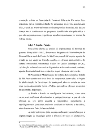 24




orientação política na Secretaria de Estado da Educação. Um outro fator
importante para a extinção do Profic foi a mudança no governo estadual, em
1991, o qual, ao propôr reformas no sistema público de ensino, não deixou
espaço para a continuidade de programas considerados não prioritários e
que não respondessem ao requisito de atendimento universal no interior da
rede de ensino.

              2.2.3. A Escola - Padrão
              Uma outra reforma do ensino foi implementada no decorrer do
governo Fleury (1991-1995), denominada Programa de Modernização do
Sistema Educacional do Estado de São Paulo, o qual foi lançado a partir da
criação de um grupo de trabalho paralelo à estrutura administrativa do
sistema educacional, denominado Núcleo de Gestão Estratégica (NGE),
cuja função seria realizar estudos diagnósticos sobre o sistema de ensino e,
a partir dos resultados de tais avaliações, propôr planos de intervenção.
              O Programa de Modernização do Sistema Educacional do Estado
de São Paulo constava de treze áreas ou subprojetos, dentre eles, o Projeto
de Modernização da Escola que, de modo geral, visava a criação de uma
nova escola, denominada Escola - Padrão, que pudesse oferecer um ensino
de qualidade à população .      4




              A Escola - Padrão se configurava, basicamente, como uma
escola mais autônoma administrativa e pedagogicamente, a qual deveria
oferecer      ao    seu     corpo      docente       e    funcionários       capacitações        e
aperfeiçoamentos constantes, melhores condições de trabalho e de salário,
além de uma rede física de boa qualidade.
              A maior autonomia dada a essas escolas criava condições para a
implementação de mudanças como a presença de todos os professores,

4
 As fontes básicas utilizadas para a consulta sobre os aspectos gerais desse programa e o da Escola
- Padrão foram DIAS (1998) e MELLO (1998).
 