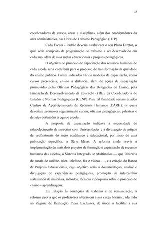 25




coordenadores de cursos, áreas e disciplinas, além dos coordenadores da
área administrativa, nas Horas de Trabalho Pedagógico (HTP).
          Cada Escola - Padrão deveria estabelecer o seu Plano Diretor, o
qual seria composto da programação do trabalho a ser desenvolvido em
cada ano, além de suas metas educacionais e projetos pedagógicos.
          O objetivo do processo de capacitação dos recursos humanos de
cada escola seria contribuir para o processo de transformação da qualidade
do ensino público. Foram indicados vários modelos de capacitação, como
cursos presenciais, ensino a distância, além de ações de capacitação
promovidas pelas Oficinas Pedagógicas das Delegacias de Ensino, pela
Fundação de Desenvolvimento da Educação (FDE), da Coordenadoria de
Estudos e Normas Pedagógicas (CENP). Para tal finalidade seriam criados
Centros de Aperfeiçoamento de Recursos Humanos (CARH), os quais
deveriam promover regularmente cursos, oficinas pedagógicas, palestras e
debates destinados à equipe escolar.
          A proposta de capacitação indicava a necessidade de
estabelecimento de parcerias com Universidades e a divulgação de artigos
de profissionais do meio acadêmico e educacional, por meio de uma
publicação específica, a Série Idéias. A reforma ainda previa a
implementação de mais dois projetos de formação e capacitação de recursos
humanos das escolas, o Sistema Integrado de Multimeios  que utilizaria
de canais de satélite, telex, telefone, fax e vídeos , e a criação do Banco
de Projetos Educacionais, cujo objetivo seria a documentação, análise e
divulgação de experiências pedagógicas, promoção de intercâmbio
sistemático de materiais, métodos, técnicas e pesquisas sobre o processo de
ensino - aprendizagem.
          Em relação às condições de trabalho e de remuneração, a
reforma previa que os professores alterassem a sua carga horária , aderindo
ao Regime de Dedicação Plena Exclusiva, de modo a facilitar a sua
 
