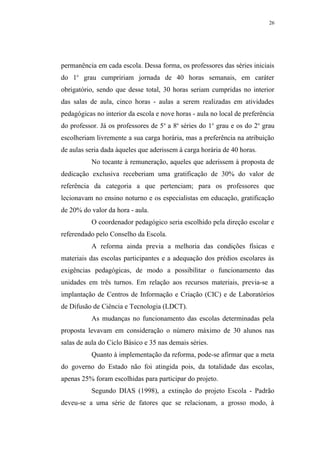 26




permanência em cada escola. Dessa forma, os professores das séries iniciais
do 1o grau cumpririam jornada de 40 horas semanais, em caráter
obrigatório, sendo que desse total, 30 horas seriam cumpridas no interior
das salas de aula, cinco horas - aulas a serem realizadas em atividades
pedagógicas no interior da escola e nove horas - aula no local de preferência
do professor. Já os professores de 5a a 8a séries do 1o grau e os do 2o grau
escolheriam livremente a sua carga horária, mas a preferência na atribuição
de aulas seria dada àqueles que aderissem à carga horária de 40 horas.
           No tocante à remuneração, aqueles que aderissem à proposta de
dedicação exclusiva receberiam uma gratificação de 30% do valor de
referência da categoria a que pertenciam; para os professores que
lecionavam no ensino noturno e os especialistas em educação, gratificação
de 20% do valor da hora - aula.
           O coordenador pedagógico seria escolhido pela direção escolar e
referendado pelo Conselho da Escola.
           A reforma ainda previa a melhoria das condições físicas e
materiais das escolas participantes e a adequação dos prédios escolares às
exigências pedagógicas, de modo a possibilitar o funcionamento das
unidades em três turnos. Em relação aos recursos materiais, previa-se a
implantação de Centros de Informação e Criação (CIC) e de Laboratórios
de Difusão de Ciência e Tecnologia (LDCT).
           As mudanças no funcionamento das escolas determinadas pela
proposta levavam em consideração o número máximo de 30 alunos nas
salas de aula do Ciclo Básico e 35 nas demais séries.
           Quanto à implementação da reforma, pode-se afirmar que a meta
do governo do Estado não foi atingida pois, da totalidade das escolas,
apenas 25% foram escolhidas para participar do projeto.
           Segundo DIAS (1998), a extinção do projeto Escola - Padrão
deveu-se a uma série de fatores que se relacionam, a grosso modo, à
 