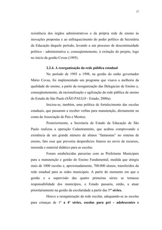 27




resistência dos órgãos administrativos e da própria rede de ensino às
inovações propostas e ao enfraquecimento do poder político da Secretária
da Educação daquele período, levando a um processo de descontinuidade
político - administrativa e, conseqüentemente, à extinção do projeto, logo
no início da gestão Covas (1995).

           2.2.4. A reorganização da rede pública estadual
           No período de 1995 a 1998, na gestão do então governador
Mário Covas, foi implementado um programa que visava a melhoria da
qualidade do ensino, a partir da reorganização das Delegacias de Ensino e,
conseqüentemente, da racionalização e agilização da rede pública de ensino
do Estado de São Paulo (SÃO PAULO - Estado, 2000a).
           Iniciou-se, também, uma política de fortalecimento das escolas
estaduais, que passaram a receber verbas para manutenção, diretamente na
conta da Associação de Pais e Mestres.
           Posteriormente, a Secretaria de Estado da Educação de São
Paulo realizou a operação Cadastramento, que acabou comprovando a
existência de um grande número de alunos “fantasmas” no sistema de
ensino, fato esse que preveniu desperdícios futuros no envio de recursos,
merenda e material didático para as escolas.
           Foram estabelecidas parcerias com as Prefeituras Municipais
para a manutenção e gestão do Ensino Fundamental, medida que atingiu
mais de 1000 escolas e, aproximadamente, 700.000 alunos, transferidos da
rede estadual para as redes municipais. A partir do momento em que a
gestão e a supervisão das quatro primeiras séries se tornasse
responsabilidade dos municípios, o Estado passaria, então, a atuar
prioritariamente na gestão da escolaridade a partir das 5as séries.
           Houve a reorganização da rede escolar, adequando-se as escolas
para crianças de 1a a 4a séries, escolas para pré - adolescentes e
 