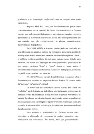 10




professores e ao desprestígio profissional a que os docentes vêm sendo
submetidos.
           Segundo RIBEIRO (1993), um dos sintomas mais graves dessa
crise educacional  em especial, do Ensino Fundamental , é o fracasso
escolar, que pode ser entendido como as sucessivas repetências, excessiva
permanência e o posterior abandono da escola pelo aluno pertencente, em
sua maioria, mas não exclusivamente, às classes economicamente
desfavorecidas da população.
           Para VIAL (1987), o fracasso escolar pode ser explicado por
uma ideologia que encara o sucesso ou o insucesso como uma questão do
aluno possuir ou não o dom para aprender. Para essa ideologia dos “dotes”,
o problema reside na existência de indivíduos mais ou menos dotados para
aprender. Na escola, essa ideologia dos dotes permearia a justificativa de
que sempre existiram “bons” e “maus” alunos e, sendo assim, é
absolutamente desnecessário buscar-se explicações pedagógicas, científicas
ou políticas para analisar essa situação.
           PATTO (1991), por sua vez, discute teorias e concepções sobre o
fracasso escolar presentes ao longo das décadas de 60 e 70, como a teoria
da “privação” ou “carência” cultural.
           De acordo com essa concepção, a escola existiria para “curar” ou
“reabilitar” as deficiências de indivíduos prioritariamente pertencentes às
camadas sociais desfavorecidas. Nesse processo de cura ou reabilitação, os
valores das classes sociais dominantes são tomados como os parâmetros
mais adequados para a avaliação do desenvolvimento psicológico sadio, em
oposição às supostas falhas ou inadequações existentes no ambiente cultural
das classes mais pobres.
           Para resolver a problemática do fracasso escolar seria
necessária a elaboração de programas de caráter preventivo e/ou
remediativo das deficiências dos alunos, tese que particularmente
 