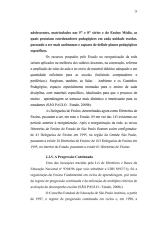 28




adolescentes, matriculados nas 5as e 8as séries e do Ensino Médio, as
quais possuíam coordenadores pedagógicos em cada unidade escolar,
passando a ser mais autônomas e capazes de definir planos pedagógicos
específicos.
           Os recursos poupados pelo Estado na reorganização da rede
seriam aplicados na melhoria dos salários docentes, na construção, reforma
e ampliação de salas de aula e no envio de material didático adequado e em
quantidade suficiente para as escolas (incluindo computadores e
periféricos). Surgiram, também, as Salas - Ambiente e os Cantinhos
Pedagógico, espaços especialmente montadas para o ensino de cada
disciplina, com materiais específicos, idealizados para que o processo de
ensino - aprendizagem se tornasse mais dinâmico e interessante para os
estudantes (SÃO PAULO - Estado, 2000b).
           As Delegacias de Ensino, denominadas agora como Diretorias de
Ensino, passaram a ser, em todo o Estado, 89 em vez das 143 existentes no
período anterior à reorganização. Após a reorganização da rede, as novas
Diretorias de Ensino do Estado de São Paulo ficaram assim configuradas:
de 43 Delegacias de Ensino em 1995, na região da Grande São Paulo,
passaram a existir 28 Diretorias de Ensino; de 103 Delegacias de Ensino em
1995, no interior do Estado, passaram a existir 61 Diretorias de Ensino.

           2.2.5. A Progressão Continuada
           Uma das inovações trazidas pela Lei de Diretrizes e Bases da
Educação Nacional nº 9394/96 (que veio substituir a LDB 5692/71), foi a
organização do Ensino Fundamental em ciclos de aprendizagem, por meio
do regime de progressão continuada e da utilização de múltiplos critérios de
avaliação do desempenho escolar (SÃO PAULO - Estado, 2000c).
           O Conselho Estadual de Educação de São Paulo instituiu, a partir
de 1997, o regime de progressão continuada em ciclos e, em 1998, a
 